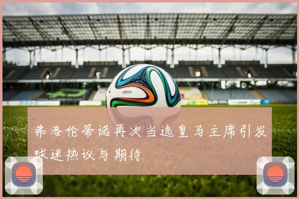 弗洛伦蒂诺再次当选皇马主席引发球迷热议与期待