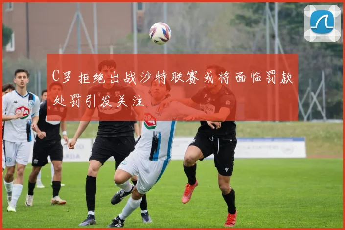 C罗拒绝出战沙特联赛或将面临罚款处罚引发关注
