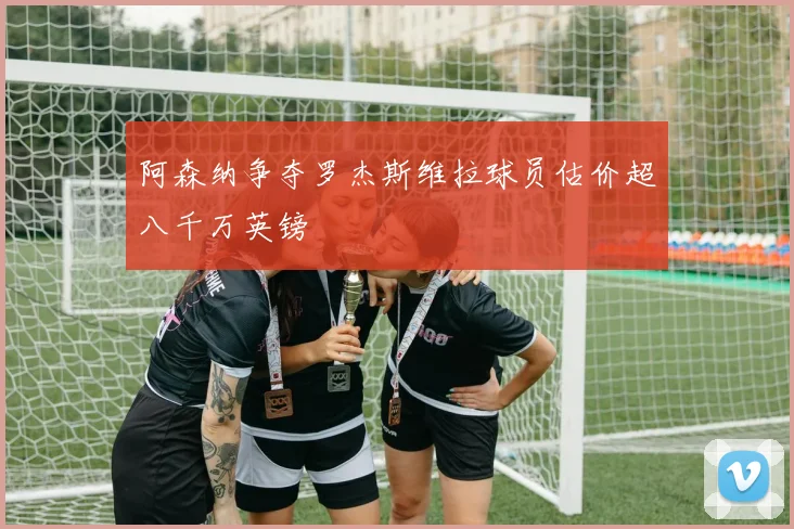 阿森纳争夺罗杰斯维拉球员估价超八千万英镑