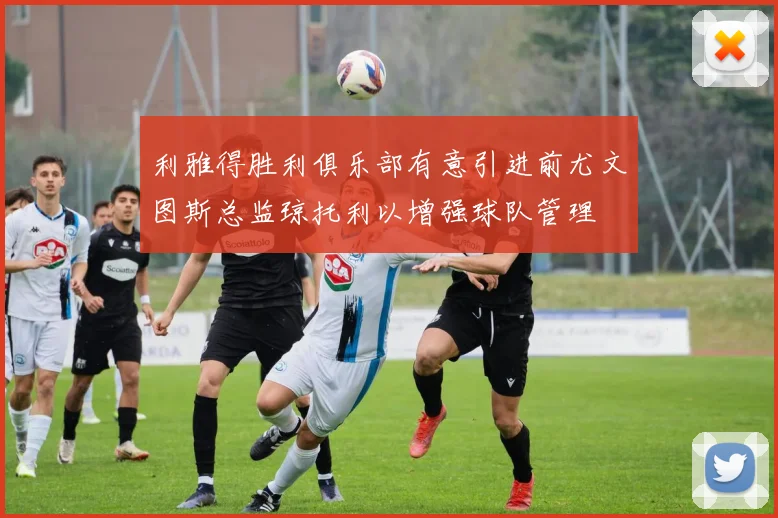 利雅得胜利俱乐部有意引进前尤文图斯总监琼托利以增强球队管理
