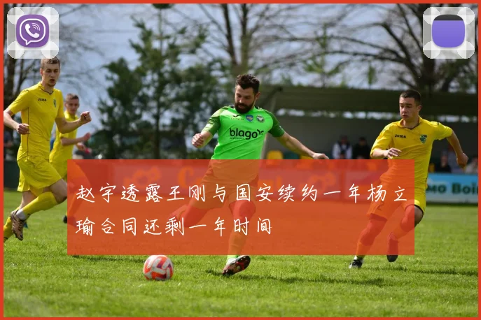 赵宇透露王刚与国安续约一年杨立瑜合同还剩一年时间