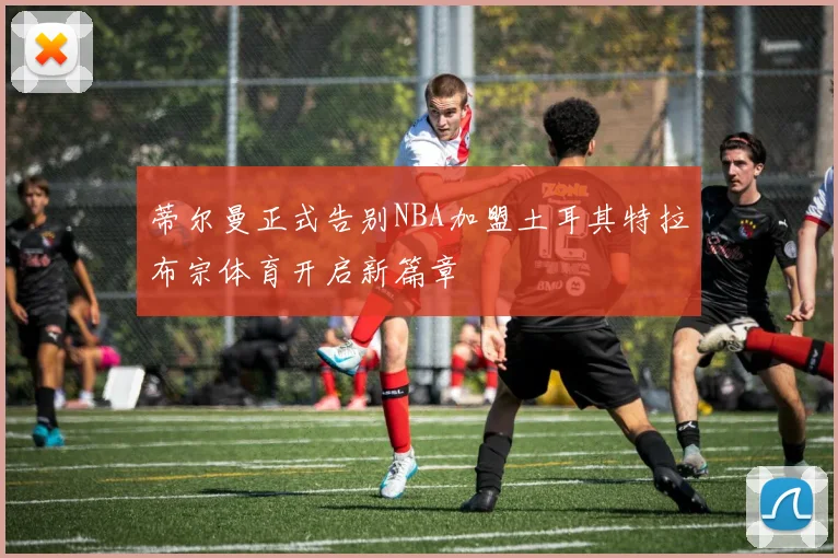 蒂尔曼正式告别NBA加盟土耳其特拉布宗体育开启新篇章