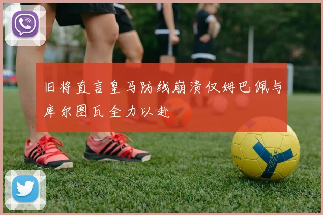 旧将直言皇马防线崩溃仅姆巴佩与库尔图瓦全力以赴