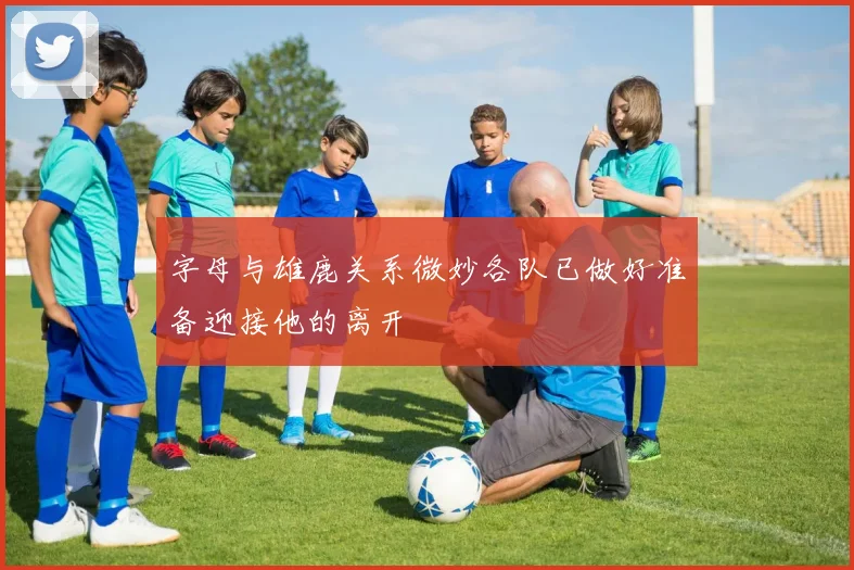 字母与雄鹿关系微妙各队已做好准备迎接他的离开
