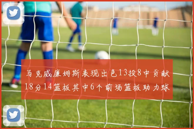 马克威廉姆斯表现出色13投8中贡献18分14篮板其中6个前场篮板助力球队