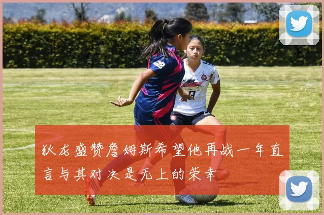 狄龙盛赞詹姆斯希望他再战一年直言与其对决是无上的荣幸