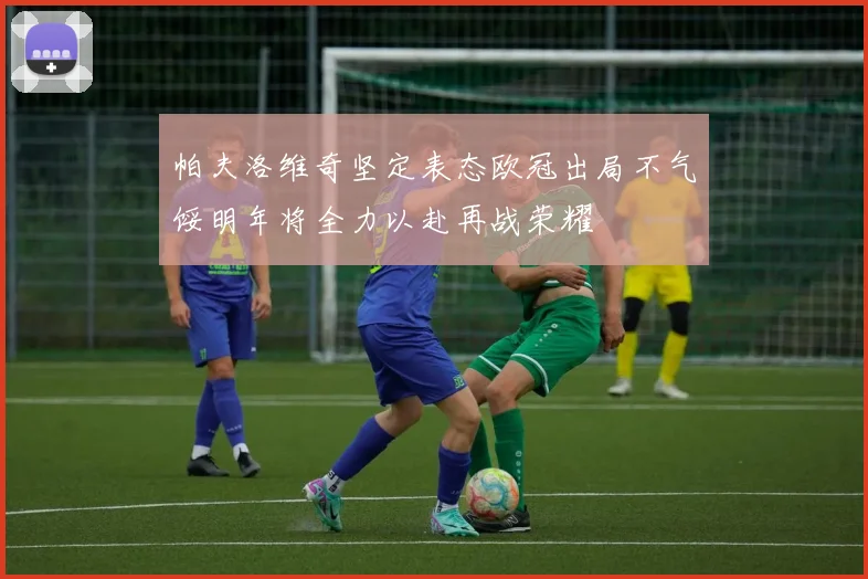 帕夫洛维奇坚定表态欧冠出局不气馁明年将全力以赴再战荣耀
