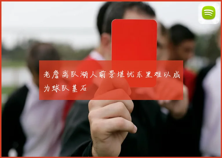 老詹离队湖人前景堪忧东里难以成为球队基石