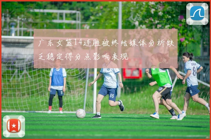 广东女篮14连胜被终结媒体分析缺乏稳定得分点影响表现