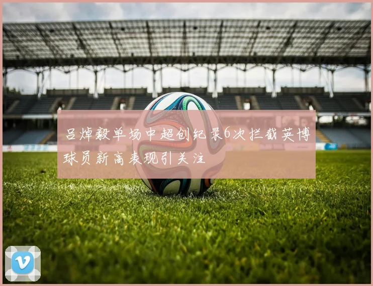 吕焯毅单场中超创纪录6次拦截英博球员新高表现引关注