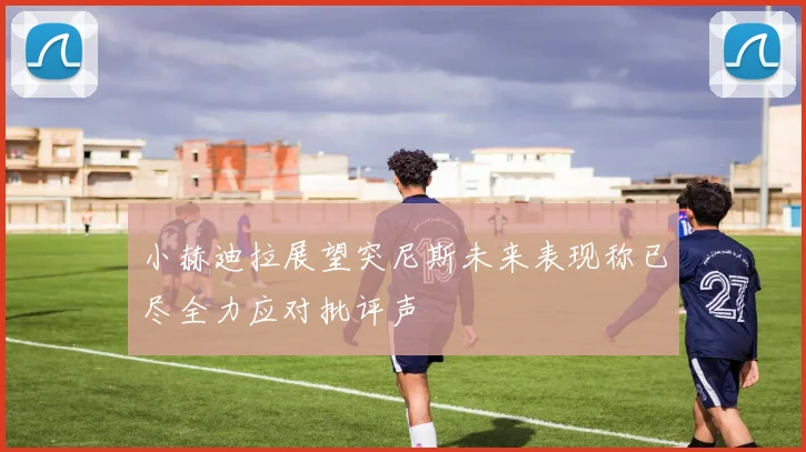 小赫迪拉展望突尼斯未来表现称已尽全力应对批评声