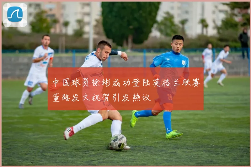 中国球员徐彬成功登陆英格兰联赛董路发文祝贺引发热议