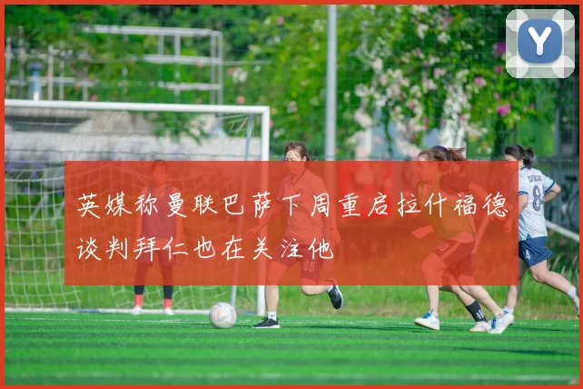 英媒称曼联巴萨下周重启拉什福德谈判拜仁也在关注他