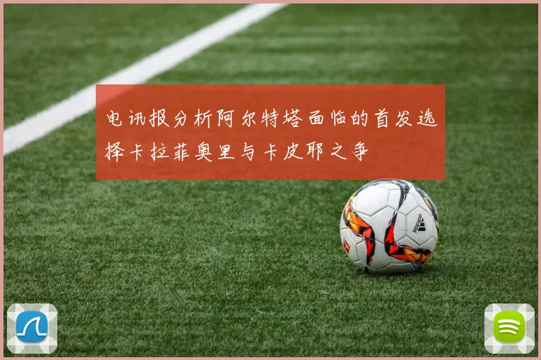 电讯报分析阿尔特塔面临的首发选择卡拉菲奥里与卡皮耶之争