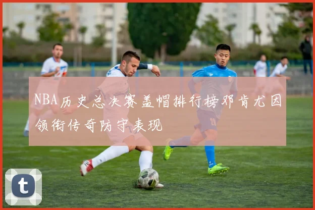 NBA历史总决赛盖帽排行榜邓肯尤因领衔传奇防守表现