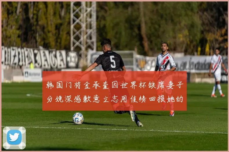 韩国门将金承奎因世界杯缺席妻子分娩深感歉意立志用佳绩回报她的支持