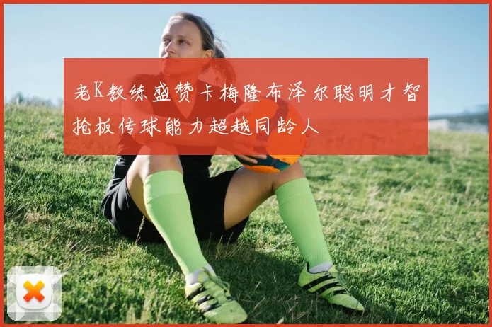 老K教练盛赞卡梅隆布泽尔聪明才智抢板传球能力超越同龄人