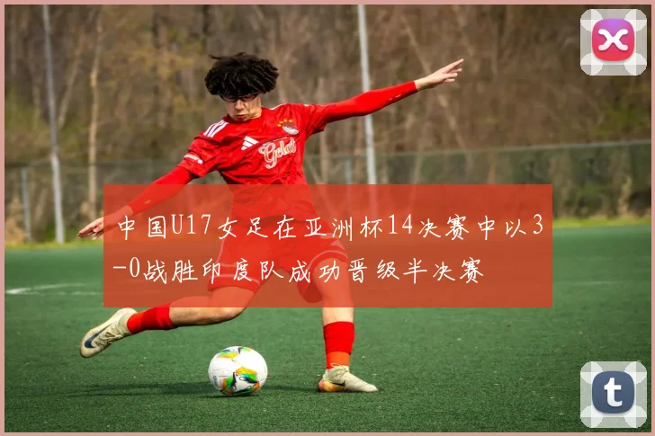 中国U17女足在亚洲杯14决赛中以3-0战胜印度队成功晋级半决赛