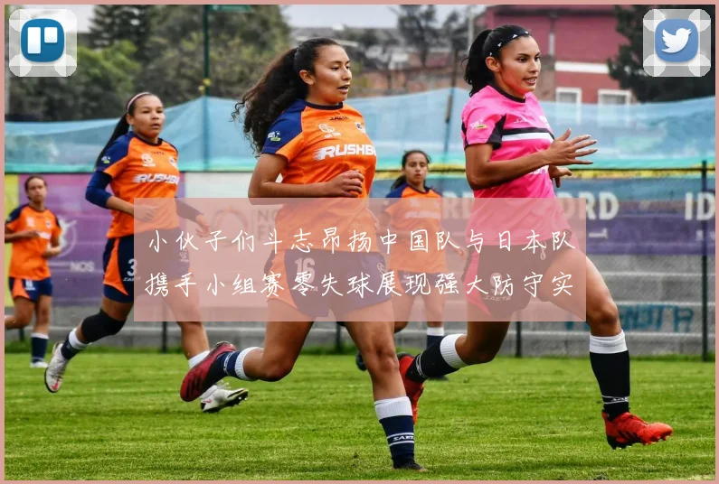 小伙子们斗志昂扬中国队与日本队携手小组赛零失球展现强大防守实力