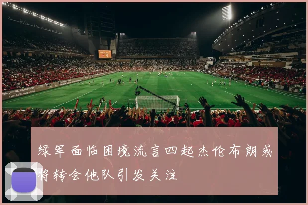 绿军面临困境流言四起杰伦布朗或将转会他队引发关注