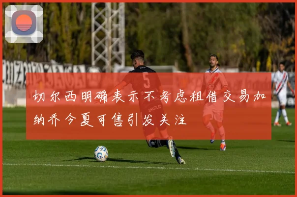 切尔西明确表示不考虑租借交易加纳乔今夏可售引发关注