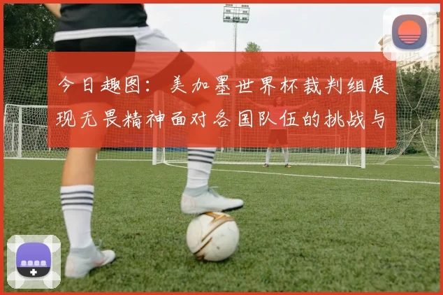 今日趣图：美加墨世界杯裁判组展现无畏精神面对各国队伍的挑战与针对