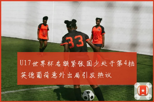 U17世界杯名额紧张国少处于第4档英德葡荷意外出局引发热议
