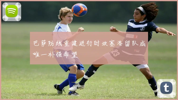 巴萨防线重建进行时坎塞洛留队成唯一补强希望